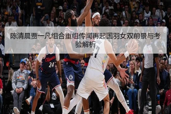 陈清晨贾一凡组合重组传闻再起国羽女双前景与考验解析